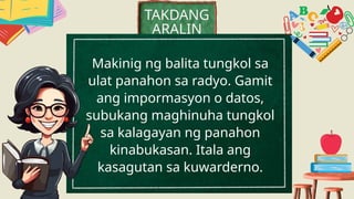 Makinig ng balita tungkol sa
ulat panahon sa radyo. Gamit
ang impormasyon o datos,
subukang maghinuha tungkol
sa kalagayan ng panahon
kinabukasan. Itala ang
kasagutan sa kuwarderno.
TAKDANG
ARALIN
 