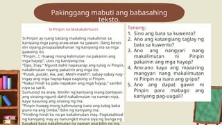 Pakinggang mabuti ang babasahing
teksto.
Si Pinpin na Makakalimutin
Si Pinpin ay isang batang madaling makalimot sa
kaniyang mga pang-araw-araw na gawain. Ilang beses
din siyang pinapaalalahanan ng kaniyang ina sa mga
gawaing ito.
“Pinpin…!, Huwag mong kalimutan na pakainin ang
mga hayop”, utos ng kaniyang ina.
“Opo, Inay.” Ngunit dahil napasarap ang tulog ni Pinpin,
nakalimutan niyang pakainin ang mga ito.
“Putak, putak!, Aw, aw!, Meeh-meeh!”, sabay-sabay nag-
ingay ang mga hayop kaya nagising si Pinpin.
“Naku! hindi ko pala napakain ang mga hayop,” sambit
niya sa sarili.
Sumunod na araw, ibinilin ng kaniyang inang bantayan
ang sinaing ngunit dahil nakalimutan na naman niya,
kaya nasunog ang sinaing ng ina.
“Pinpin huwag mong kalimutang isara ang tubig baka
puno na ang timba,” bilin ng kaniyang ina.
“Hinding-hindi ko na po kakalimutan inay. Pagkatalikod
ng kaniyang inay ay nanungkit muna siya ng bunga ng
bayabas kaya nakalimutan na naman ang bilin ng ina.
Tanong:
1. Sino ang bata sa kuwento?
2. Ano ang katangiang taglay ng
bata sa kuwento?
3. Ano ang nangyari nang
makalimutan ni Pinpin
pakainin ang mga hayop?
4. Ano-ano kaya ang maaaring
mangyari nang makalimutan
ni Pinpin na isara ang gripo?
5. Ano ang dapat gawin ni
Pinpin para mabago ang
kaniyang pag-uugali?
 