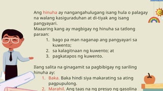 Ang hinuha ay nangangahulugang isang hula o palagay
na walang kasiguraduhan at di-tiyak ang isang
pangyayari.
Maaaring kang ay magbigay ng hinuha sa tatlong
paraan:
1. bago pa man naganap ang pangyayari sa
kuwento;
2. sa kalagitnaan ng kuwento; at
3. pagkatapos ng kuwento.
Ilang salita na ginagamit sa pagbibigay ng sariling
hinuha ay:
1. Baka. Baka hindi siya makarating sa ating
pagpupulong.
2. Marahil. Ang taas na ng presyo ng gasolina
 