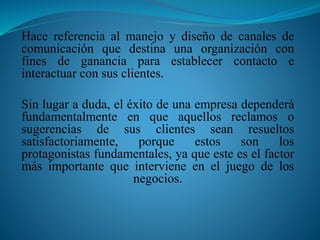 Hace referencia al manejo y diseño de canales de 
comunicación que destina una organización con 
fines de ganancia para establecer contacto e 
interactuar con sus clientes. 
Sin lugar a duda, el éxito de una empresa dependerá 
fundamentalmente en que aquellos reclamos o 
sugerencias de sus clientes sean resueltos 
satisfactoriamente, porque estos son los 
protagonistas fundamentales, ya que este es el factor 
más importante que interviene en el juego de los 
negocios. 
 