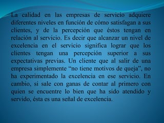 La calidad en las empresas de servicio adquiere 
diferentes niveles en función de cómo satisfagan a sus 
clientes, y de la percepción que éstos tengan en 
relación al servicio. Es decir que alcanzar un nivel de 
excelencia en el servicio significa lograr que los 
clientes tengan una percepción superior a sus 
expectativas previas. Un cliente que al salir de una 
empresa simplemente “no tiene motivos de queja”, no 
ha experimentado la excelencia en ese servicio. En 
cambio, si sale con ganas de contar al primero con 
quien se encuentre lo bien que ha sido atendido y 
servido, ésta es una señal de excelencia. 
 