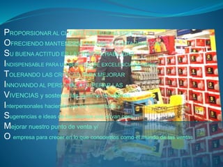 PROPORSIONAR AL CLIENTE UNA BUENA ENERGIA 
OFRECIENDO MANTENERSE ALEGRE Y CONTAGIAR CON 
SU BUENA ACTITUD ES LA PRIMERA HABILIDAD 
INDISPENSABLE PARA UN SERVICIO DE EXCELENCIA SIEMPRE 
TOLERANDO LAS CRITICAS PARA MEJORAR 
INNOVANDO AL PERSONAL A SUPERAR LAS 
VIVENCIAS y sostener las buenas relaciones 
Interpersonales haciendo que los comentario y 
Sugerencias e ideas de los clientes nos sirvan para 
Mejorar nuestro punto de venta y/ 
O empresa para crecer en lo que conocemos como el mundo de las ventas 
 