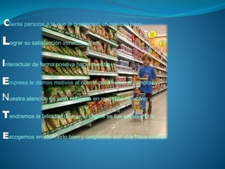Cliente persona a la que le prestamos un servicio para 
L 
ograr su satisfacción inmediata y así 
Interactuar de forma positiva hacia nuestra 
E 
mpresa le damos motivos al cliente para volver a comprar y 
Nuestra atención se verÁ reflejada en su deseo de volver y 
T 
endremos la felicidad de que el cliente se fue satisfecho si 
Escogemos en atenderlo bien y despedirlo con una frase cordial 
 