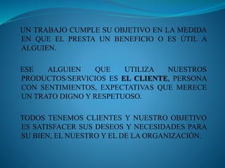 UN TRABAJO CUMPLE SU OBJETIVO EN LA MEDIDA 
EN QUE EL PRESTA UN BENEFICIO O ES ÚTIL A 
ALGUIEN. 
ESE ALGUIEN QUE UTILIZA NUESTROS 
PRODUCTOS/SERVICIOS ES EL CLIENTE, PERSONA 
CON SENTIMIENTOS, EXPECTATIVAS QUE MERECE 
UN TRATO DIGNO Y RESPETUOSO. 
TODOS TENEMOS CLIENTES Y NUESTRO OBJETIVO 
ES SATISFACER SUS DESEOS Y NECESIDADES PARA 
SU BIEN, EL NUESTRO Y EL DE LA ORGANIZACIÓN. 
 