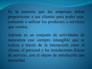 Es la asesoría que las empresas deben 
proporcionar a sus clientes para poder usar, 
consumir o utilizar los productos o servicios 
que venden. 
Además es un conjunto de actividades de 
naturaleza casi siempre intangible que se 
realiza a través de la interacción entre el 
cliente, el personal y las instalaciones físicas 
de servicio, con el objeto de satisfacerle una 
necesidad. 
 