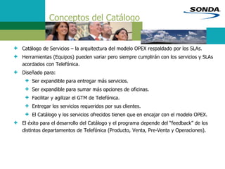 Conceptos del Catálogo
+ Catálogo de Servicios – la arquitectura del modelo OPEX respaldado por los SLAs.
+ Herramientas (Equipos) pueden variar pero siempre cumplirán con los servicios y SLAs
acordados con Telefónica.
+ Diseñado para:
+ Ser expandible para entregar más servicios.
+ Ser expandible para sumar más opciones de oficinas.
+ Facilitar y agilizar el GTM de Telefónica.
+ Entregar los servicios requeridos por sus clientes.
+ El Catálogo y los servicios ofrecidos tienen que en encajar con el modelo OPEX.
+ El éxito para el desarrollo del Catálogo y el programa depende del “feedback” de los
distintos departamentos de Telefónica (Producto, Venta, Pre-Venta y Operaciones).
 