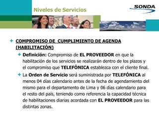 Niveles de Servicios
+ COMPROMISO DE CUMPLIMIENTO DE AGENDA
(HABILITACIÓN)
+ Definición: Compromiso de EL PROVEEDOR en que la
habilitación de los servicios se realizarán dentro de los plazos y
el compromiso que TELEFÓNICA establezca con el cliente final.
+ La Orden de Servicio será suministrada por TELEFÓNICA al
menos 04 días calendario antes de la fecha de agendamiento del
mismo para el departamento de Lima y 06 días calendario para
el resto del país, teniendo como referencia la capacidad técnica
de habilitaciones diarias acordada con EL PROVEEDOR para las
distintas zonas.
 