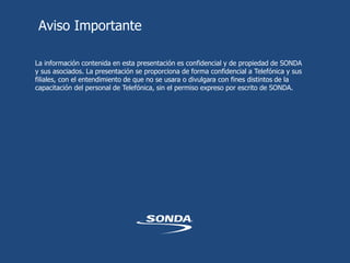 Aviso Importante
La información contenida en esta presentación es confidencial y de propiedad de SONDA
y sus asociados. La presentación se proporciona de forma confidencial a Telefónica y sus
filiales, con el entendimiento de que no se usara o divulgara con fines distintos de la
capacitación del personal de Telefónica, sin el permiso expreso por escrito de SONDA.
 
