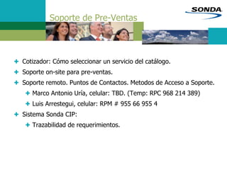 Soporte de Pre-Ventas
+ Cotizador: Cómo seleccionar un servicio del catálogo.
+ Soporte on-site para pre-ventas.
+ Soporte remoto. Puntos de Contactos. Metodos de Acceso a Soporte.
+ Marco Antonio Uría, celular: TBD. (Temp: RPC 968 214 389)
+ Luis Arrestegui, celular: RPM # 955 66 955 4
+ Sistema Sonda CIP:
+ Trazabilidad de requerimientos.
 
