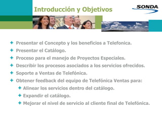 Introducción y Objetivos
+ Presentar el Concepto y los beneficios a Telefonica.
+ Presentar el Catálogo.
+ Proceso para el manejo de Proyectos Especiales.
+ Describir los procesos asociados a los servicios ofrecidos.
+ Soporte a Ventas de Telefónica.
+ Obtener feedback del equipo de Telefónica Ventas para:
+ Alinear los servicios dentro del catálogo.
+ Expandir el catálogo.
+ Mejorar el nivel de servicio al cliente final de Telefónica.
 