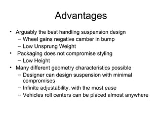 Advantages
• Arguably the best handling suspension design
– Wheel gains negative camber in bump
– Low Unsprung Weight
• Packaging does not compromise styling
– Low Height
• Many different geometry characteristics possible
– Designer can design suspension with minimal
compromises
– Infinite adjustability, with the most ease
– Vehicles roll centers can be placed almost anywhere
 