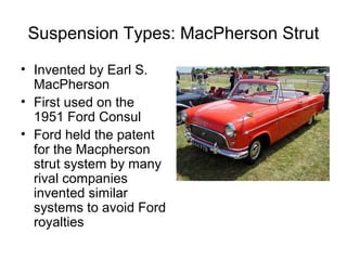 Suspension Types: MacPherson Strut
• Invented by Earl S.
MacPherson
• First used on the
1951 Ford Consul
• Ford held the patent
for the Macpherson
strut system by many
rival companies
invented similar
systems to avoid Ford
royalties
 