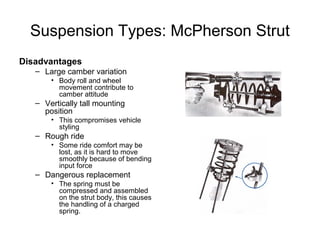 Suspension Types: McPherson Strut
Disadvantages
– Large camber variation
• Body roll and wheel
movement contribute to
camber attitude
– Vertically tall mounting
position
• This compromises vehicle
styling
– Rough ride
• Some ride comfort may be
lost, as it is hard to move
smoothly because of bending
input force
– Dangerous replacement
• The spring must be
compressed and assembled
on the strut body, this causes
the handling of a charged
spring.
 