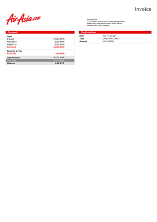 Invoice
                                    AirAsia Berhad
                                    LCC Terminal, Jalan KLIA S3, Southern Support Zone,
                                    Kuala Lumpur International Airport, 64000 Sepang,
                                    Selangor Darul Ehsan, Malaysia



Payment                         Confirmation
Flight                         Date                      Tue 11 Jan 2011
2 Guest           470.00 MYR   Type                      CIMB Direct Debit
Airport Fee        32.00 MYR   Amount                    552.00 MYR
Airport Tax        50.00 MYR
Sub Total         552.00 MYR
Services & Fees
Sub Total           0.00 MYR

Total Amount      552.00 MYR
Total Paid        552.00 MYR
Balance             0.00 MYR
 