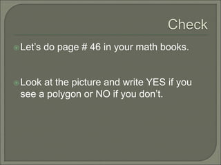  Let’s do page # 46 in your math books. 
Look at the picture and write YES if you 
see a polygon or NO if you don’t. 
