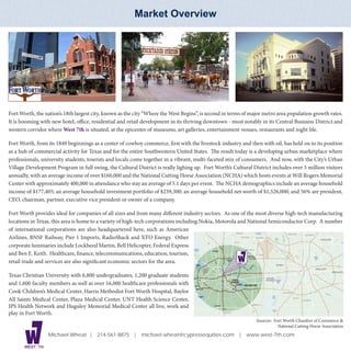 Market Overview




Fort Worth, the nation’s 18th largest city, known as the city “Where the West Begins”, is second in terms of major metro area population growth rates.
It is booming with new hotel, office, residential and retail development in its thriving downtown - most notably in its Central Business District and
western corridor where West 7th is situated, at the epicenter of museums, art galleries, entertainment venues, restaurants and night life.

Fort Worth, from its 1849 beginnings as a center of cowboy commerce, first with the livestock industry and then with oil, has held on to its position
as a hub of commercial activity for Texas and for the entire Southwestern United States. The result today is a developing urban marketplace where
professionals, university students, tourists and locals come together in a vibrant, multi-faceted mix of consumers. And now, with the City’s Urban
                                                       Market Overview
Village Development Program in full swing, the Cultural District is really lighing up. Fort Worth’s Cultural District includes over 5 million visitors
annually, with an average income of over $160,000 and the National Cutting Horse Association (NCHA) which hosts events at Will Rogers Memorial
Center with approximately 400,000 in attendance who stay an average of 5.1 days per event. The NCHA demographics include an average household
income of $177,405; an average household investment portfolio of $239,300; an average household net worth of $1,526,000; and 56% are president,
CEO, chairman, partner, executive vice president or owner of a company.

Fort Worth provides ideal for companies of all sizes and from many different industry sectors. As one of the most diverse high-tech manufacturing
locations in Texas, this area is home to a variety of high-tech corporations including Nokia, Motorola and National Semiconductor Corp. A number
of international corporations are also headquartered here, such as American
Airlines, BNSF Railway, Pier 1 Imports, RadioShack and XTO Energy. Other
corporate luminaries include Lockheed Martin, Bell Helicopter, Federal Express
and Ben E. Keith. Healthcare, finance, telecommunications, education, tourism,
retail trade and services are also significant economic sectors for the area.                         WEST 7 TH




Texas Christian University with 6,800 undergraduates, 1,200 graduate students
and 1,600 faculty members as well as over 16,000 healthcare professionals with
Cook Children’s Medical Center, Harris Methodist Fort Worth Hospital, Baylor
All Saints Medical Center, Plaza Medical Center, UNT Health Science Center,
JPS Health Network and Huguley Memorial Medical Center all live, work and
play in Fort Worth.
                                                                                                                  Sources: Fort Worth Chamber of Commerce &
                                                                                                                             National Cutting Horse Association
                   Michael Wheat | 214-561-8875 | michael.wheat@cypressequities.com | www.west-7th.com

       WEST 7 TH
 