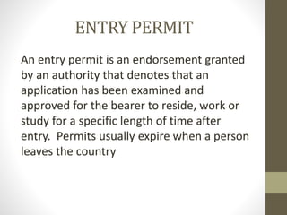 ENTRY PERMIT
An entry permit is an endorsement granted
by an authority that denotes that an
application has been examined and
approved for the bearer to reside, work or
study for a specific length of time after
entry. Permits usually expire when a person
leaves the country
 