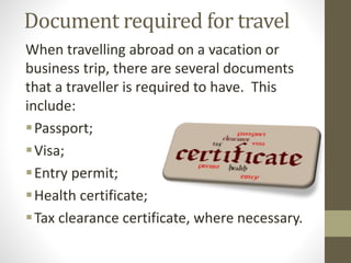 Document required for travel
When travelling abroad on a vacation or
business trip, there are several documents
that a traveller is required to have. This
include:
Passport;
Visa;
Entry permit;
Health certificate;
Tax clearance certificate, where necessary.
 
