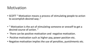 Motivation
• SCOTT “ Motivation means a process of stimulating people to action
to accomplish desired way .”
• “ Motivation is the act of stimulating someone or oneself to get a
desired course of action. ”
• There can be positive motivation and negative motivation.
• Positive motivation such as higher pay, power position etc.
• Negative motivation implies the use of penalties, punishments etc.
 