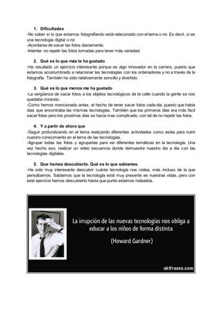 1. Dificultades
-No saber si lo que estamos fotografiando está relacionado con el tema o no. Es decir, si es
una tecnología digital o no
-Acordarse de sacar las fotos diariamente.
-Intentar no repetir las fotos tomadas para tener más variedad.
2. Qué es lo que más te ha gustado
-Ha resultado un ejercicio interesante porque es algo innovador en la carrera, puesto que
estamos acostumbrado a relacionar las tecnologías con los ordenadores y no a través de la
fotografía. También ha sido relativamente sencillo y divertido.
3. Qué es lo que menos me ha gustado
-La vergüenza de sacar fotos a los objetos tecnológicos de la calle cuando la gente se nos
quedaba mirando.
-Como hemos mencionado antes, el hecho de tener sacar fotos cada dia, puesto que habia
dias que encontraba las mismas tecnologías. También que los primeros días era más fácil
sacar fotos pero los proximos dias se hacia mas complicado, con tal de no repetir las fotos.
4. Y a partir de ahora que
-Seguir profundizando en el tema realizando diferentes actividades como estas para nutrir
nuestro conocimiento en el tema de las tecnologías.
-Agrupar todas las fotos y agruparlas para ver diferentes temáticas en la tecnología. Una
vez hecho eso, realizar un video secuencia donde demuestre nuestro dia a dia con las
tecnologías digitales.
5. Que hemos descubierto. Qué es lo que sabíamos.
-Ha sido muy interesante descubrir cuánta tecnología nos rodea, más incluso de la que
pensábamos. Sabíamos que la tecnología está muy presente es nuestras vidas, pero con
este ejercicio hemos descubierto hasta que punto estamos rodeados.
 