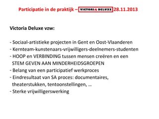 Participatie in de praktijk – Victoria Deluxe 28.11.2013
Victoria Deluxe vzw:
- Sociaal-artistieke projecten in Gent en Oost-Vlaanderen
- Kernteam-kunstenaars-vrijwilligers-deelnemers-studenten
- HOOP en VERBINDING tussen mensen creëren en een
STEM GEVEN AAN MINDERHEIDSGROEPEN
- Belang van een participatief werkproces
- Eindresultaat van SA proces: documentaires,
theaterstukken, tentoonstellingen, …
- Sterke vrijwilligerswerking

 