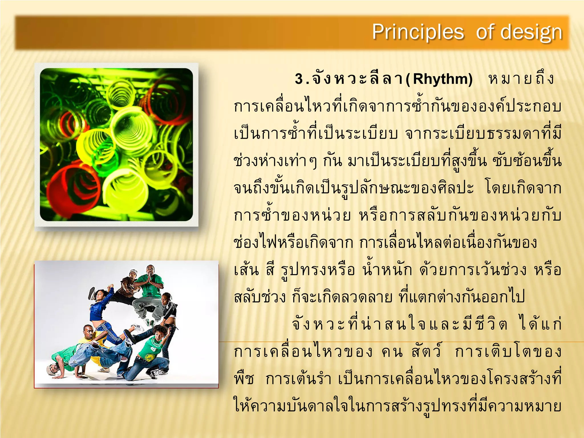 3.จังหวะลีลา(Rhythm) หมายถึง
การเคลื่อนไหวที่เกิดจาการซํ้ากันขององค์ประกอบ
เป็นการซํ้าที่เป็นระเบียบ จากระเบียบธรรมดาที่มี
ช่วงห่างเท่าๆ กัน มาเป็นระเบียบที่สูงขึ้น ซับซ้อนขึ้น
จนถึงขั้นเกิดเป็นรูปลักษณะของศิลปะ โดยเกิดจาก
การซํ้าของหน่วย หรือการสลับกันของหน่วยกับ
ช่องไฟหรือเกิดจาก การเลื่อนไหลต่อเนื่องกันของ
เส้น สี รูปทรงหรือ นํ้าหนัก ด้วยการเว้นช่วง หรือ
สลับช่วง ก็จะเกิดลวดลาย ที่แตกต่างกันออกไป
จังหวะที่น่าสนใจและมีชีวิต ได้แก่
การเคลื่อนไหวของ คน สัตว์ การเติบโตของ
พืช การเต้นรํา เป็นการเคลื่อนไหวของโครงสร้างที่
ให้ความบันดาลใจในการสร้างรูปทรงที่มีความหมาย
Principles of design
 