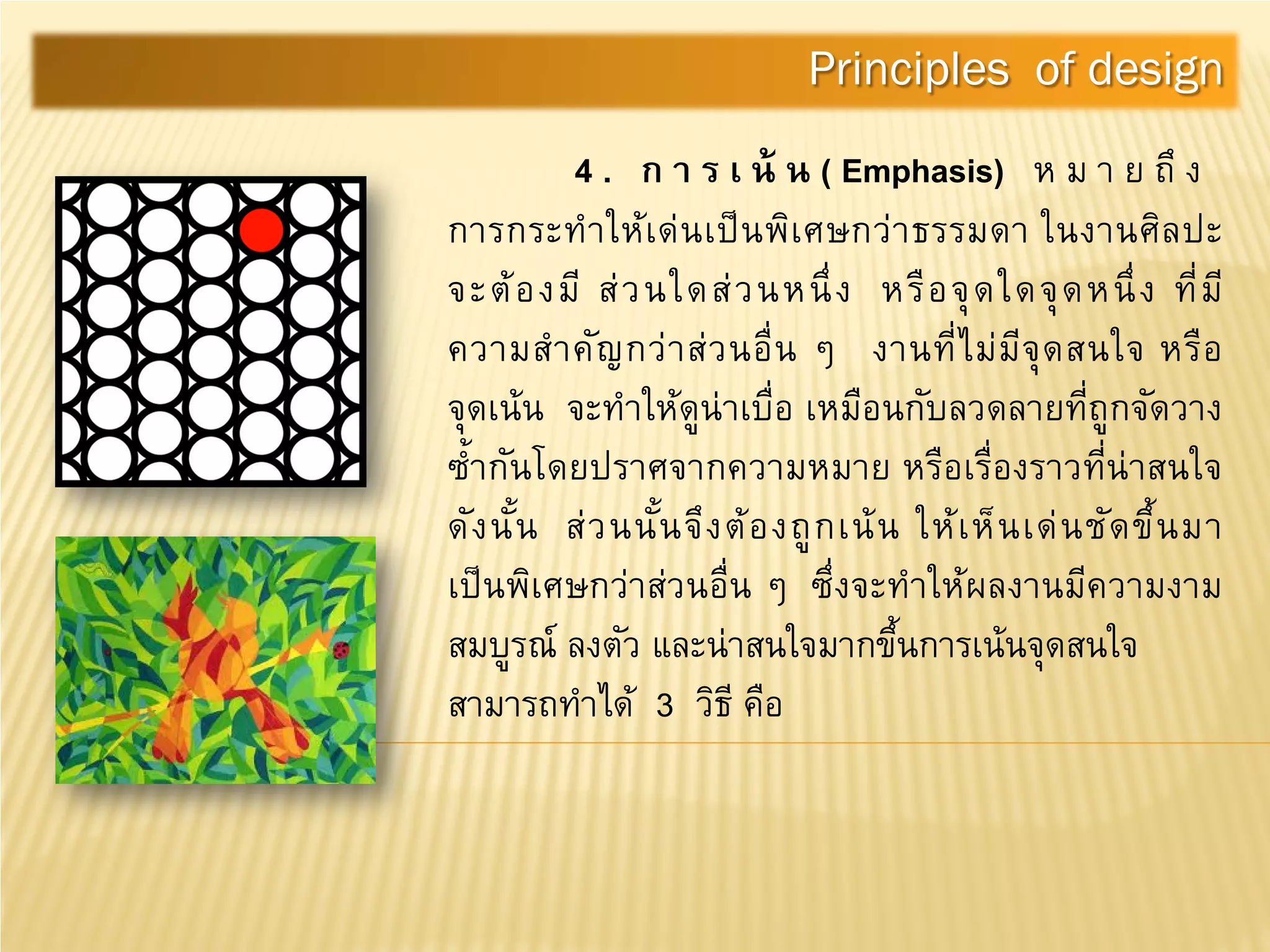 4 . ก า ร เ น้ น ( Emphasis) ห ม า ย ถึ ง
การกระทําให้เด่นเป็นพิเศษกว่าธรรมดา ในงานศิลปะ
จะต้องมี ส่วนใดส่วนหนึ่ง หรือจุดใดจุดหนึ่ง ที่มี
ความสําคัญกว่าส่วนอื่น ๆ งานที่ไม่มีจุดสนใจ หรือ
จุดเน้น จะทําให้ดูน่าเบื่อ เหมือนกับลวดลายที่ถูกจัดวาง
ซํ้ากันโดยปราศจากความหมาย หรือเรื่องราวที่น่าสนใจ
ดังนั้น ส่วนนั้นจึงต้องถูกเน้น ให้เห็นเด่นชัดขึ้นมา
เป็นพิเศษกว่าส่วนอื่น ๆ ซึ่งจะทําให้ผลงานมีความงาม
สมบูรณ์ ลงตัว และน่าสนใจมากขึ้นการเน้นจุดสนใจ
สามารถทําได้ 3 วิธี คือ
Principles of design
 