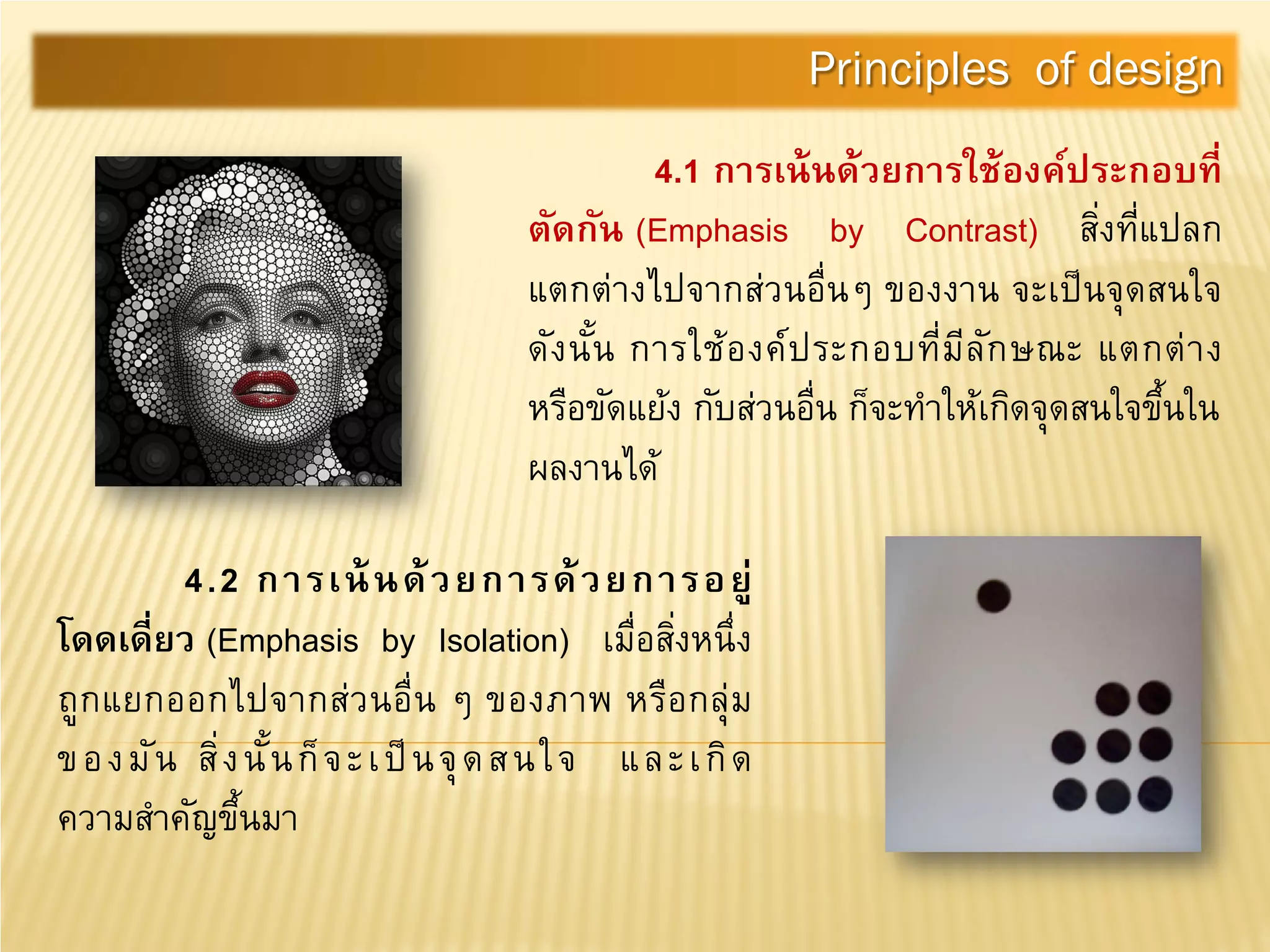 4.1 การเน้นด้วยการใช้องค์ประกอบที่
ตัดกัน (Emphasis by Contrast) สิ่งที่แปลก
แตกต่างไปจากส่วนอื่นๆ ของงาน จะเป็นจุดสนใจ
ดังนั้น การใช้องค์ประกอบที่มีลักษณะ แตกต่าง
หรือขัดแย้ง กับส่วนอื่น ก็จะทําให้เกิดจุดสนใจขึ้นใน
ผลงานได้
Principles of design
4.2 การเน้นด้วยการด้วยการอยู่
โดดเดี่ยว (Emphasis by Isolation) เมื่อสิ่งหนึ่ง
ถูกแยกออกไปจากส่วนอื่น ๆ ของภาพ หรือกลุ่ม
ของมัน สิ่งนั้นก็จะเป็นจุดสนใจ และเกิด
ความสําคัญขึ้นมา
 