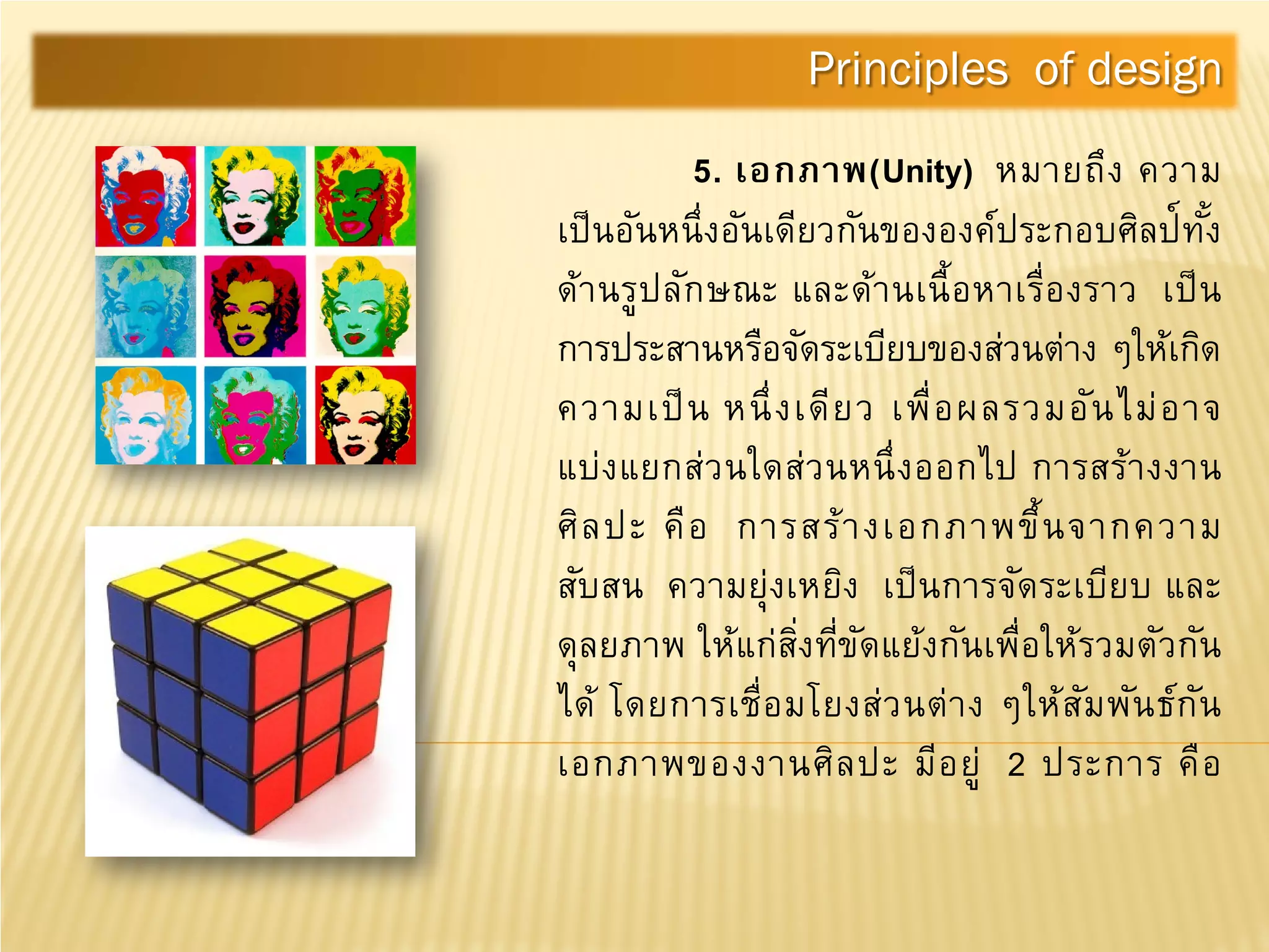5. เอกภาพ(Unity) หมายถึง ความ
เป็นอันหนึ่งอันเดียวกันขององค์ประกอบศิลป์ทั้ง
ด้านรูปลักษณะ และด้านเนื้อหาเรื่องราว เป็น
การประสานหรือจัดระเบียบของส่วนต่าง ๆให้เกิด
ความเป็น หนึ่งเดียว เพื่อผลรวมอันไม่อาจ
แบ่งแยกส่วนใดส่วนหนึ่งออกไป การสร้างงาน
ศิลปะ คือ การสร้างเอกภาพขึ้นจากความ
สับสน ความยุ่งเหยิง เป็นการจัดระเบียบ และ
ดุลยภาพ ให้แก่สิ่งที่ขัดแย้งกันเพื่อให้รวมตัวกัน
ได้ โดยการเชื่อมโยงส่วนต่าง ๆให้สัมพันธ์กัน
เอกภาพของงานศิลปะ มีอยู่ 2 ประการ คือ
Principles of design
 