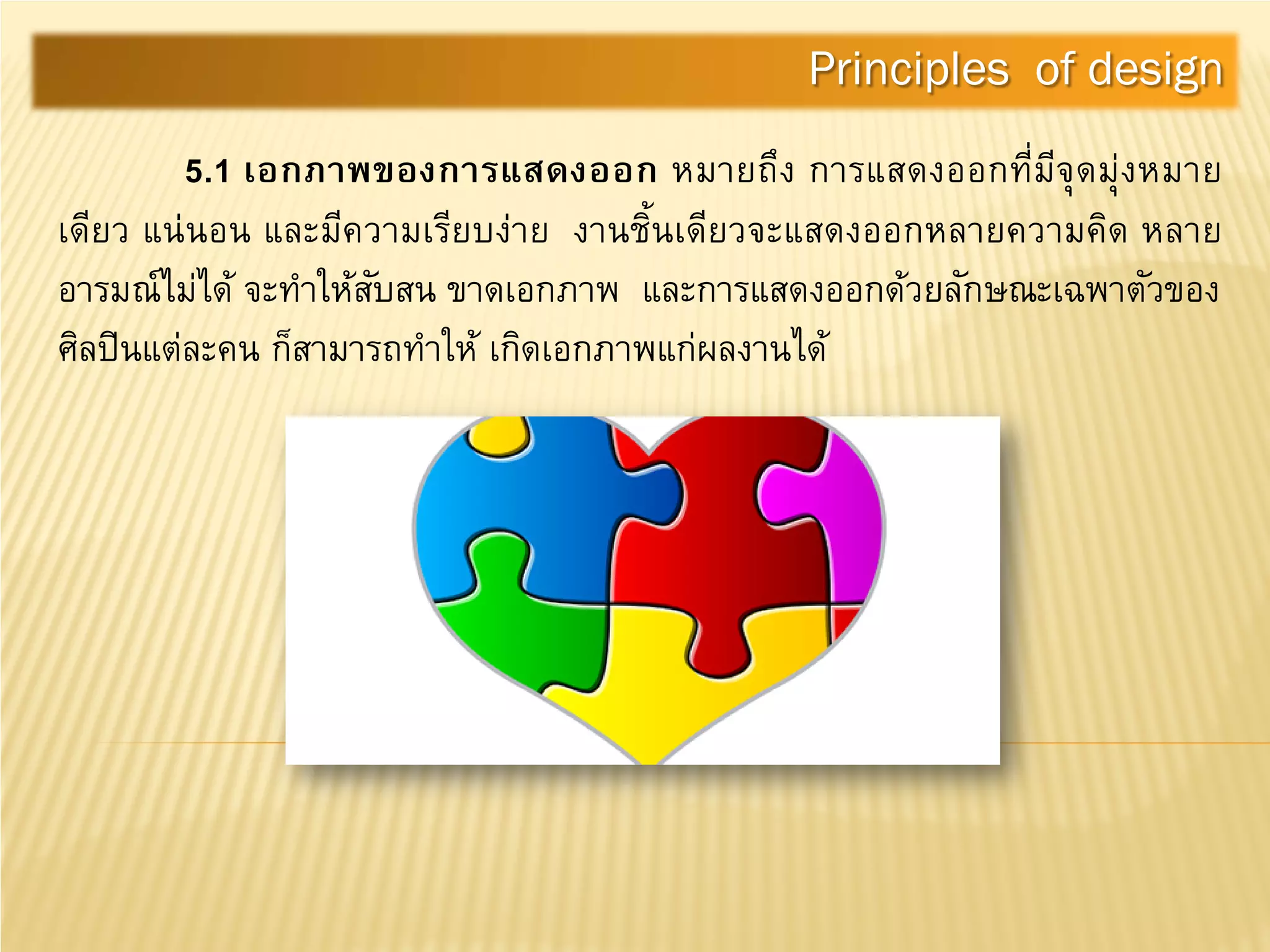 5.1 เอกภาพของการแสดงออก หมายถึง การแสดงออกที่มีจุดมุ่งหมาย
เดียว แน่นอน และมีความเรียบง่าย งานชิ้นเดียวจะแสดงออกหลายความคิด หลาย
อารมณ์ไม่ได้ จะทําให้สับสน ขาดเอกภาพ และการแสดงออกด้วยลักษณะเฉพาตัวของ
ศิลปินแต่ละคน ก็สามารถทําให้ เกิดเอกภาพแก่ผลงานได้
Principles of design
 