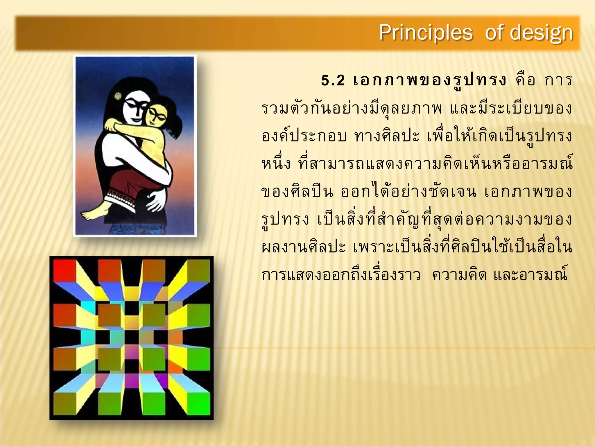 5.2 เอกภาพของรูปทรง คือ การ
รวมตัวกันอย่างมีดุลยภาพ และมีระเบียบของ
องค์ประกอบ ทางศิลปะ เพื่อให้เกิดเป็นรูปทรง
หนึ่ง ที่สามารถแสดงความคิดเห็นหรืออารมณ์
ของศิลปิน ออกได้อย่างชัดเจน เอกภาพของ
รูปทรง เป็นสิ่งที่สําคัญที่สุดต่อความงามของ
ผลงานศิลปะ เพราะเป็นสิ่งที่ศิลปินใช้เป็นสื่อใน
การแสดงออกถึงเรื่องราว ความคิด และอารมณ์
Principles of design
 