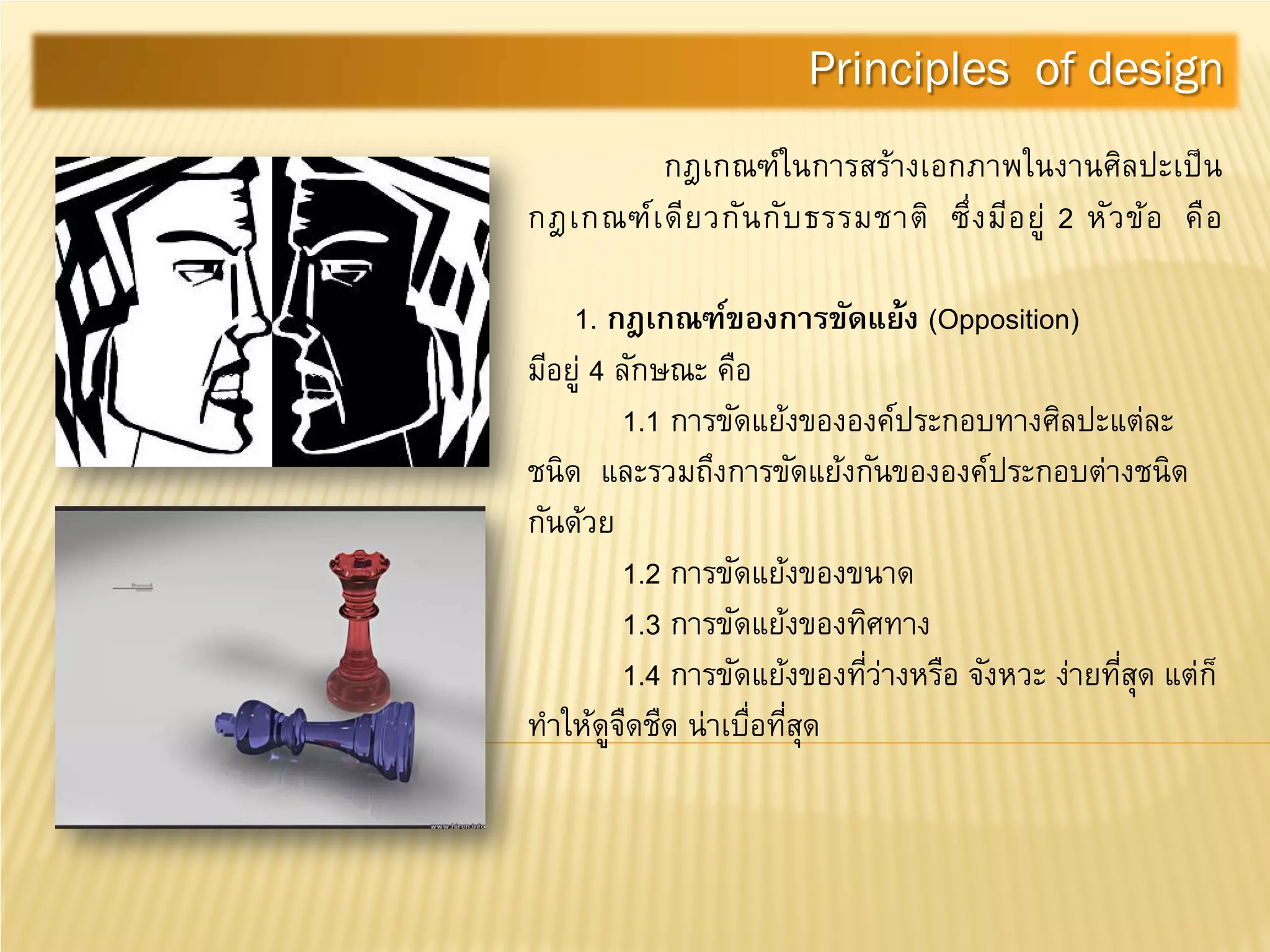 กฎเกณฑ์ในการสร้างเอกภาพในงานศิลปะเป็น
กฎเกณฑ์เดียวกันกับธรรมชาติ ซึ่งมีอยู่ 2 หัวข้อ คือ
1. กฎเกณฑ์ของการขัดแย้ง (Opposition)
มีอยู่ 4 ลักษณะ คือ
1.1 การขัดแย้งขององค์ประกอบทางศิลปะแต่ละ
ชนิด และรวมถึงการขัดแย้งกันขององค์ประกอบต่างชนิด
กันด้วย
1.2 การขัดแย้งของขนาด
1.3 การขัดแย้งของทิศทาง
1.4 การขัดแย้งของที่ว่างหรือ จังหวะ ง่ายที่สุด แต่ก็
ทําให้ดูจืดชืด น่าเบื่อที่สุด
Principles of design
 