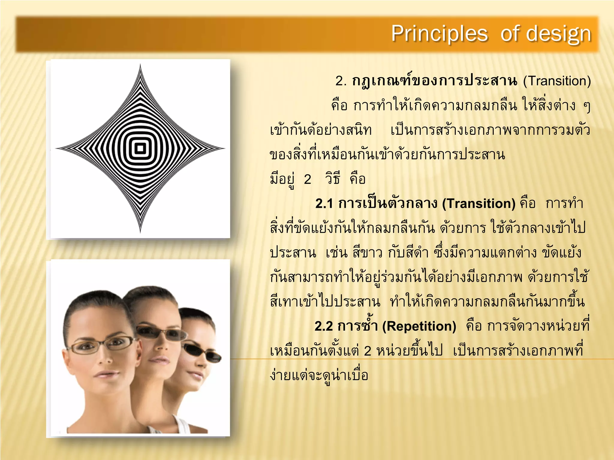 2. กฎเกณฑ์ของการประสาน (Transition)
คือ การทําให้เกิดความกลมกลืน ให้สิ่งต่าง ๆ
เข้ากันด้อย่างสนิท เป็นการสร้างเอกภาพจากการวมตัว
ของสิ่งที่เหมือนกันเข้าด้วยกันการประสาน
มีอยู่ 2 วิธี คือ
2.1 การเป็นตัวกลาง (Transition) คือ การทํา
สิ่งที่ขัดแย้งกันให้กลมกลืนกัน ด้วยการ ใช้ตัวกลางเข้าไป
ประสาน เช่น สีขาว กับสีดํา ซึ่งมีความแตกต่าง ขัดแย้ง
กันสามารถทําให้อยู่ร่วมกันได้อย่างมีเอกภาพ ด้วยการใช้
สีเทาเข้าไปประสาน ทําให้เกิดความกลมกลืนกันมากขึ้น
2.2 การซํ้า (Repetition) คือ การจัดวางหน่วยที่
เหมือนกันตั้งแต่ 2 หน่วยขึ้นไป เป็นการสร้างเอกภาพที่
ง่ายแต่จะดูน่าเบื่อ
Principles of design
 