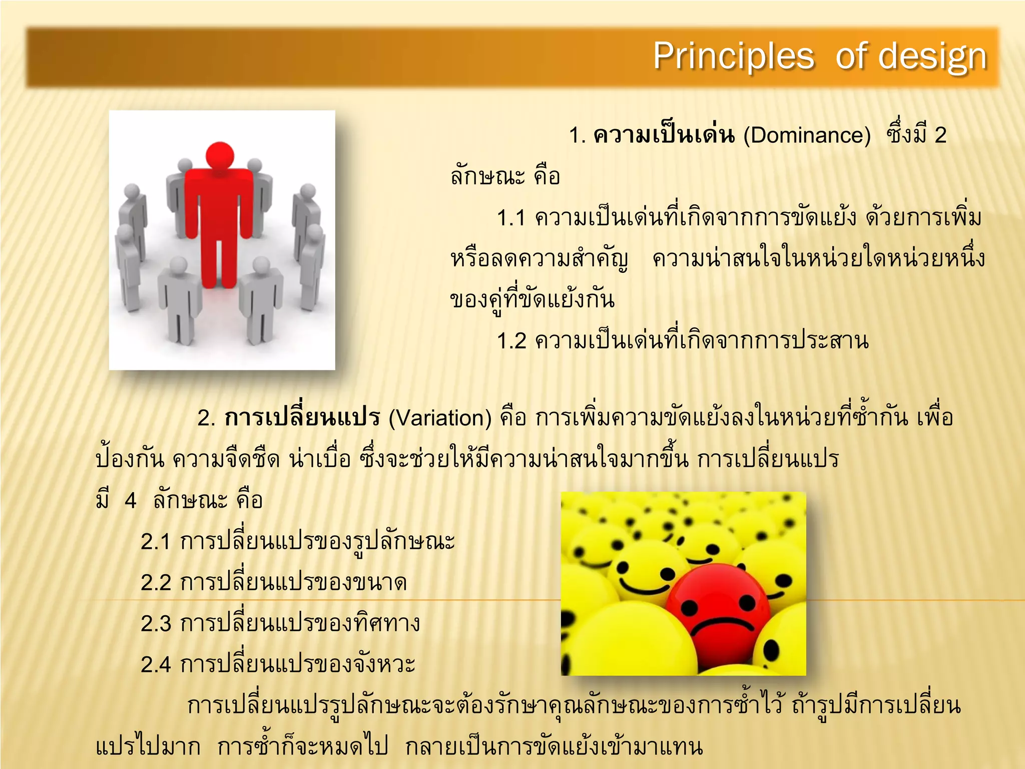 1. ความเป็นเด่น (Dominance) ซึ่งมี 2
ลักษณะ คือ
1.1 ความเป็นเด่นที่เกิดจากการขัดแย้ง ด้วยการเพิ่ม
หรือลดความสําคัญ ความน่าสนใจในหน่วยใดหน่วยหนึ่ง
ของคู่ที่ขัดแย้งกัน
1.2 ความเป็นเด่นที่เกิดจากการประสาน
Principles of design
2. การเปลี่ยนแปร (Variation) คือ การเพิ่มความขัดแย้งลงในหน่วยที่ซํ้ากัน เพื่อ
ป้องกัน ความจืดชืด น่าเบื่อ ซึ่งจะช่วยให้มีความน่าสนใจมากขึ้น การเปลี่ยนแปร
มี 4 ลักษณะ คือ
2.1 การปลี่ยนแปรของรูปลักษณะ
2.2 การปลี่ยนแปรของขนาด
2.3 การปลี่ยนแปรของทิศทาง
2.4 การปลี่ยนแปรของจังหวะ
การเปลี่ยนแปรรูปลักษณะจะต้องรักษาคุณลักษณะของการซํ้าไว้ ถ้ารูปมีการเปลี่ยน
แปรไปมาก การซํ้าก็จะหมดไป กลายเป็นการขัดแย้งเข้ามาแทน
 