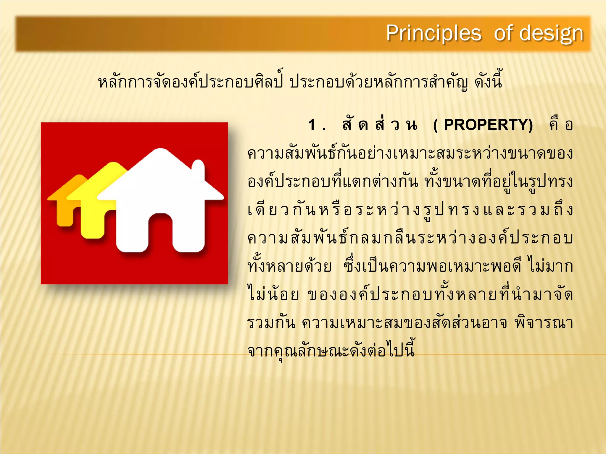 หลักการจัดองค์ประกอบศิลป์ ประกอบด้วยหลักการสําคัญ ดังนี้
1 . สั ด ส่ ว น ( PROPERTY) คื อ
ความสัมพันธ์กันอย่างเหมาะสมระหว่างขนาดของ
องค์ประกอบที่แตกต่างกัน ทั้งขนาดที่อยู่ในรูปทรง
เดียวกันหรือระหว่างรูปทรงและรวมถึง
ความสัมพันธ์กลมกลืนระหว่างองค์ประกอบ
ทั้งหลายด้วย ซึ่งเป็นความพอเหมาะพอดี ไม่มาก
ไม่น้อย ขององค์ประกอบทั้งหลายที่นํามาจัด
รวมกัน ความเหมาะสมของสัดส่วนอาจ พิจารณา
จากคุณลักษณะดังต่อไปนี้
Principles of design
 