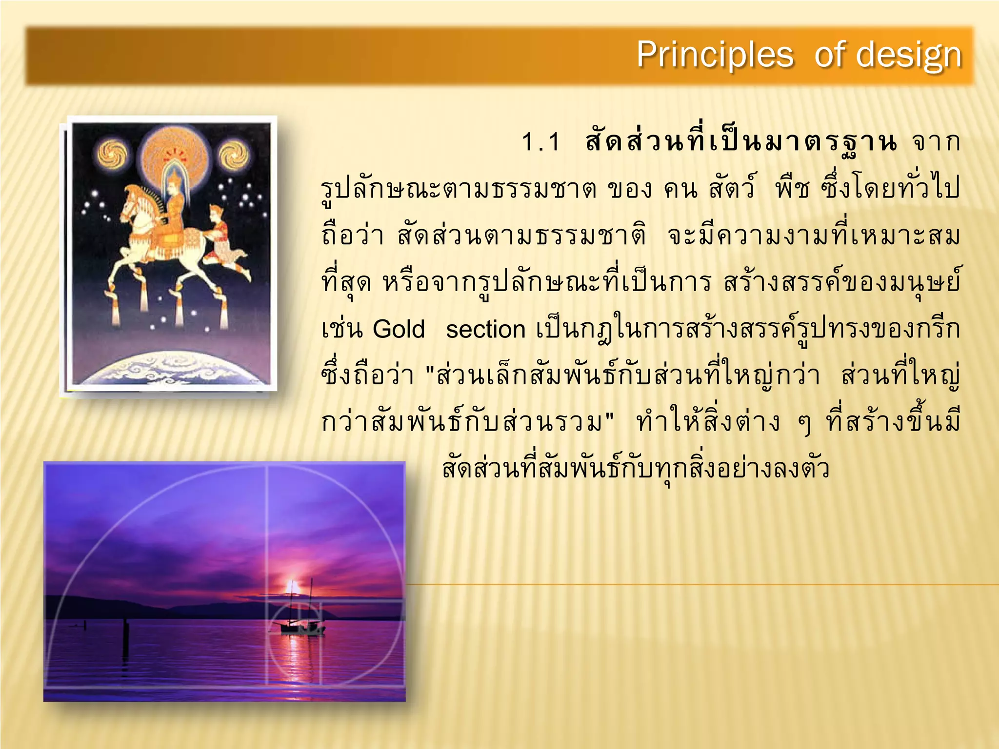 1.1 สัดส่วนที่เป็ นมาตรฐาน จาก
รูปลักษณะตามธรรมชาต ของ คน สัตว์ พืช ซึ่งโดยทั่วไป
ถือว่า สัดส่วนตามธรรมชาติ จะมีความงามที่เหมาะสม
ที่สุด หรือจากรูปลักษณะที่เป็นการ สร้างสรรค์ของมนุษย์
เช่น Gold section เป็นกฎในการสร้างสรรค์รูปทรงของกรีก
ซึ่งถือว่า "ส่วนเล็กสัมพันธ์กับส่วนที่ใหญ่กว่า ส่วนที่ใหญ่
กว่าสัมพันธ์กับส่วนรวม" ทําให้สิ่งต่าง ๆ ที่สร้างขึ้นมี
สัดส่วนที่สัมพันธ์กับทุกสิ่งอย่างลงตัว
Principles of design
 