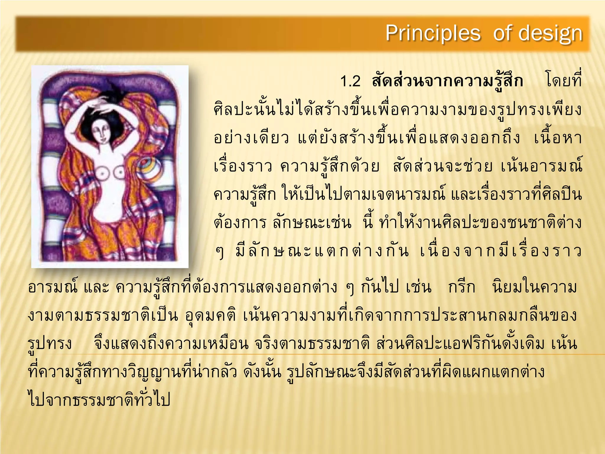 1.2 สัดส่วนจากความรู้สึก โดยที่
ศิลปะนั้นไม่ได้สร้างขึ้นเพื่อความงามของรูปทรงเพียง
อย่างเดียว แต่ยังสร้างขึ้นเพื่อแสดงออกถึง เนื้อหา
เรื่องราว ความรู้สึกด้วย สัดส่วนจะช่วย เน้นอารมณ์
ความรู้สึก ให้เป็นไปตามเจตนารมณ์ และเรื่องราวที่ศิลปิน
ต้องการ ลักษณะเช่น นี้ ทําให้งานศิลปะของชนชาติต่าง
ๆ มีลักษณะแตกต่างกัน เนื่องจากมีเรื่องราว
Principles of design
อารมณ์ และ ความรู้สึกที่ต้องการแสดงออกต่าง ๆ กันไป เช่น กรีก นิยมในความ
งามตามธรรมชาติเป็น อุดมคติ เน้นความงามที่เกิดจากการประสานกลมกลืนของ
รูปทรง จึงแสดงถึงความเหมือน จริงตามธรรมชาติ ส่วนศิลปะแอฟริกันดั้งเดิม เน้น
ที่ความรู้สึกทางวิญญานที่น่ากลัว ดังนั้น รูปลักษณะจึงมีสัดส่วนที่ผิดแผกแตกต่าง
ไปจากธรรมชาติทั่วไป
 