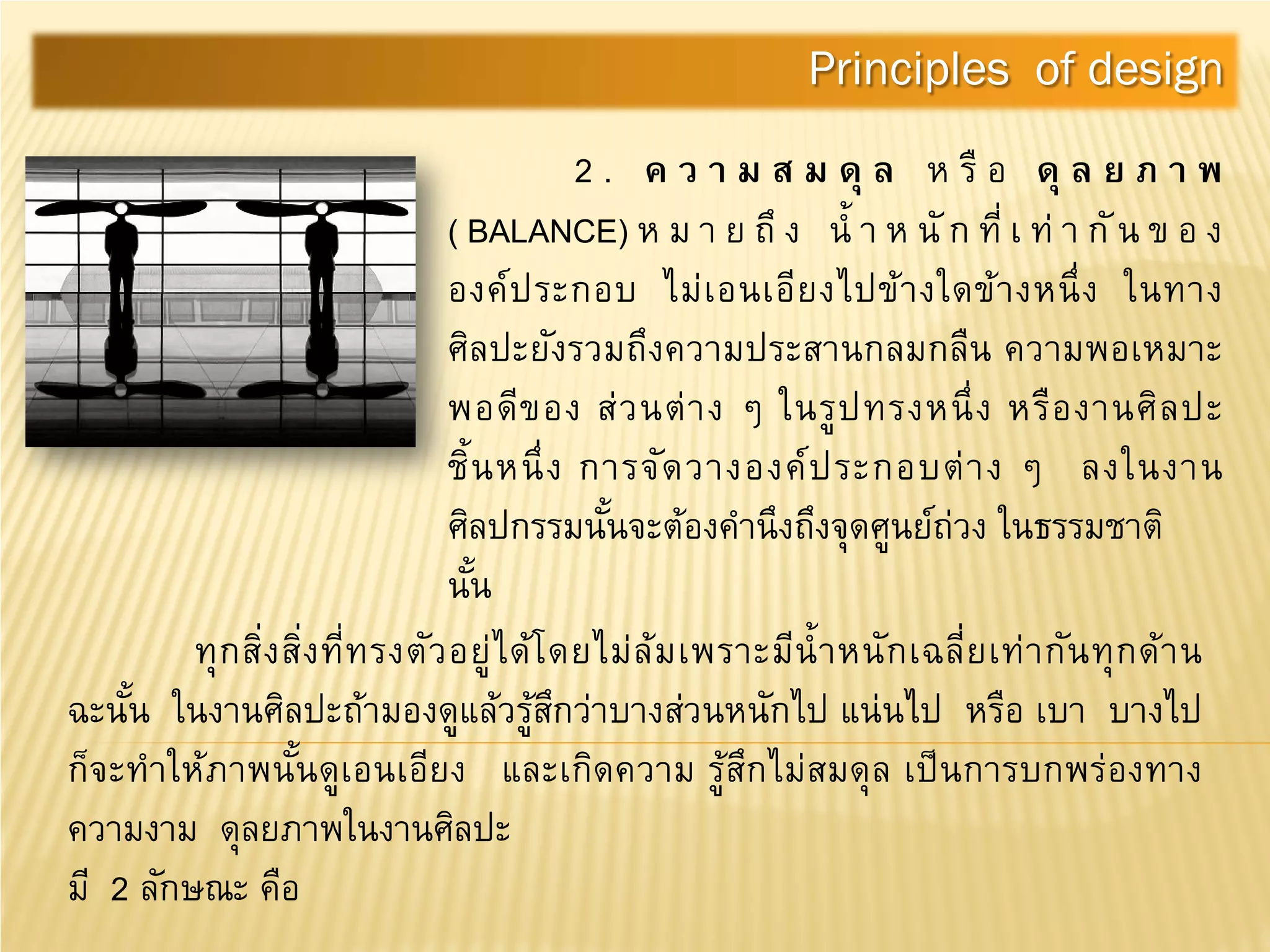 2 . ค ว า ม ส ม ดุ ล ห รื อ ดุ ล ย ภ า พ
( BALANCE) ห ม า ย ถึ ง นํ้ า ห นั ก ที่ เ ท่ า กัน ข อ ง
องค์ประกอบ ไม่เอนเอียงไปข้างใดข้างหนึ่ง ในทาง
ศิลปะยังรวมถึงความประสานกลมกลืน ความพอเหมาะ
พอดีของ ส่วนต่าง ๆ ในรูปทรงหนึ่ง หรืองานศิลปะ
ชิ้นหนึ่ง การจัดวางองค์ประกอบต่าง ๆ ลงในงาน
ศิลปกรรมนั้นจะต้องคํานึงถึงจุดศูนย์ถ่วง ในธรรมชาติ
นั้น
Principles of design
ทุกสิ่งสิ่งที่ทรงตัวอยู่ได้โดยไม่ล้มเพราะมีนํ้าหนักเฉลี่ยเท่ากันทุกด้าน
ฉะนั้น ในงานศิลปะถ้ามองดูแล้วรู้สึกว่าบางส่วนหนักไป แน่นไป หรือ เบา บางไป
ก็จะทําให้ภาพนั้นดูเอนเอียง และเกิดความ รู้สึกไม่สมดุล เป็นการบกพร่องทาง
ความงาม ดุลยภาพในงานศิลปะ
มี 2 ลักษณะ คือ
 