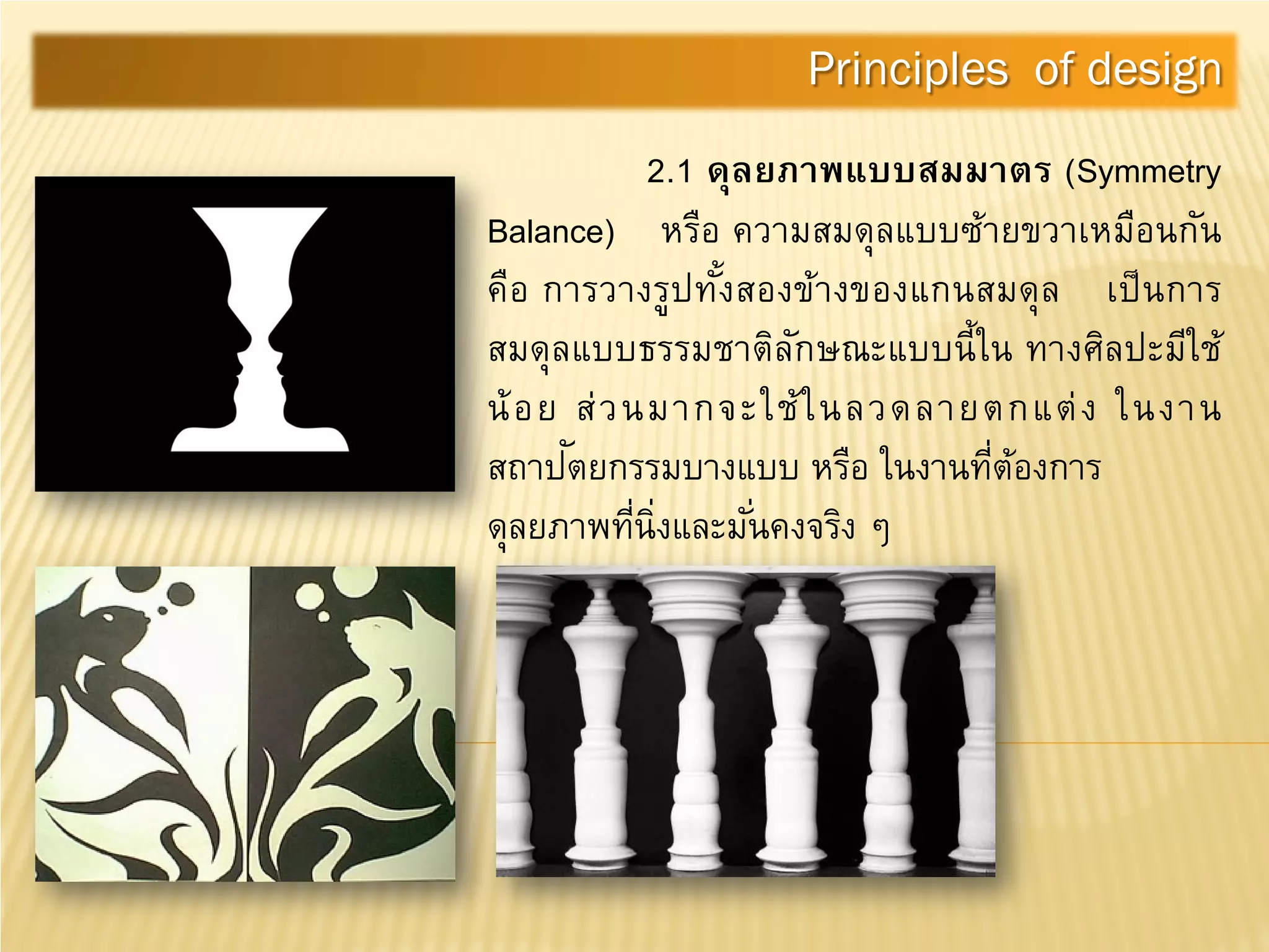 2.1 ดุลยภาพแบบสมมาตร (Symmetry
Balance) หรือ ความสมดุลแบบซ้ายขวาเหมือนกัน
คือ การวางรูปทั้งสองข้างของแกนสมดุล เป็นการ
สมดุลแบบธรรมชาติลักษณะแบบนี้ใน ทางศิลปะมีใช้
น้อย ส่วนมากจะใช้ในลวดลายตกแต่ง ในงาน
สถาปัตยกรรมบางแบบ หรือ ในงานที่ต้องการ
ดุลยภาพที่นิ่งและมั่นคงจริง ๆ
Principles of design
 
