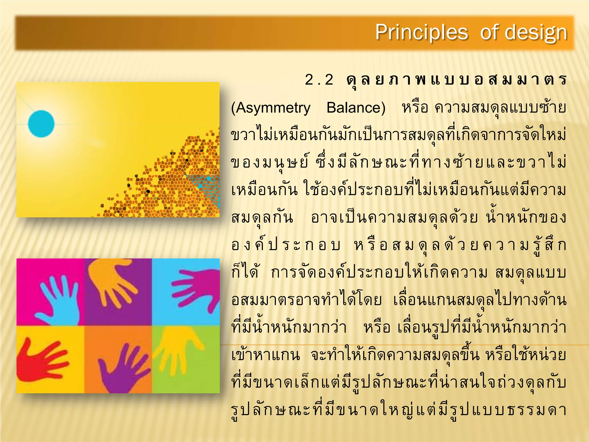 2 . 2 ดุล ย ภ า พ แ บ บ อ ส ม ม า ต ร
(Asymmetry Balance) หรือ ความสมดุลแบบซ้าย
ขวาไม่เหมือนกันมักเป็นการสมดุลที่เกิดจาการจัดใหม่
ของมนุษย์ ซึ่งมีลักษณะที่ทางซ้ายและขวาไม่
เหมือนกัน ใช้องค์ประกอบที่ไม่เหมือนกันแต่มีความ
สมดุลกัน อาจเป็นความสมดุลด้วย นํ้าหนักของ
อ ง ค์ป ร ะ ก อ บ ห รือ ส ม ดุ ล ด้ ว ย ค ว า ม รู้สึก
ก็ได้ การจัดองค์ประกอบให้เกิดความ สมดุลแบบ
อสมมาตรอาจทําได้โดย เลื่อนแกนสมดุลไปทางด้าน
ที่มีนํ้าหนักมากว่า หรือ เลื่อนรูปที่มีนํ้าหนักมากว่า
เข้าหาแกน จะทําให้เกิดความสมดุลขึ้น หรือใช้หน่วย
ที่มีขนาดเล็กแต่มีรูปลักษณะที่น่าสนใจถ่วงดุลกับ
รูปลักษณะที่มีขนาดใหญ่แต่มีรูปแบบธรรมดา
Principles of design
 