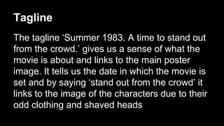 Tagline 
The tagline ‘Summer 1983. A time to stand out 
from the crowd.’ gives us a sense of what the 
movie is about and links to the main poster 
image. It tells us the date in which the movie is 
set and by saying ‘stand out from the crowd’ it 
links to the image of the characters due to their 
odd clothing and shaved heads 
 