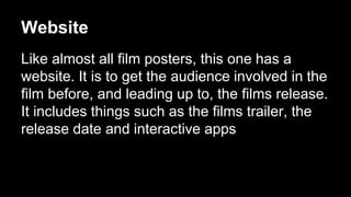 Website 
Like almost all film posters, this one has a 
website. It is to get the audience involved in the 
film before, and leading up to, the films release. 
It includes things such as the films trailer, the 
release date and interactive apps 
 