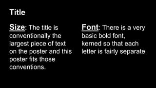 Title 
Size: The title is 
conventionally the 
largest piece of text 
on the poster and this 
poster fits those 
conventions. 
Font: There is a very 
basic bold font, 
kerned so that each 
letter is fairly separate 
 