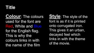 Title 
Colour: The colours 
used for the font are 
Red, White and Blue 
for the English flag. 
This is why the 
colours links in with 
the name of the film 
Style: The style of the 
font is as if it is printed 
onto corrugated iron. 
This gives it an urban, 
decayed feel which 
links in with the theme 
of the movie. 
 