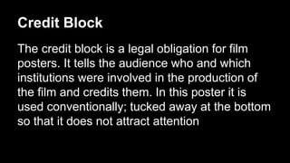 Credit Block 
The credit block is a legal obligation for film 
posters. It tells the audience who and which 
institutions were involved in the production of 
the film and credits them. In this poster it is 
used conventionally; tucked away at the bottom 
so that it does not attract attention 
 