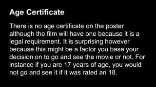 Age Certificate 
There is no age certificate on the poster 
although the film will have one because it is a 
legal requirement. It is surprising however 
because this might be a factor you base your 
decision on to go and see the movie or not. For 
instance if you are 17 years of age, you would 
not go and see it if it was rated an 18. 
