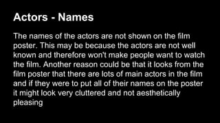 Actors - Names 
The names of the actors are not shown on the film 
poster. This may be because the actors are not well 
known and therefore won't make people want to watch 
the film. Another reason could be that it looks from the 
film poster that there are lots of main actors in the film 
and if they were to put all of their names on the poster 
it might look very cluttered and not aesthetically 
pleasing 
 