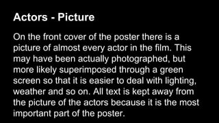 Actors - Picture 
On the front cover of the poster there is a 
picture of almost every actor in the film. This 
may have been actually photographed, but 
more likely superimposed through a green 
screen so that it is easier to deal with lighting, 
weather and so on. All text is kept away from 
the picture of the actors because it is the most 
important part of the poster. 
 