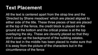 Text Placement 
All the text is centered apart from the strap line and the 
‘Directed by Shane meadows’ which are placed aligned to 
either side of the title. These three pieces of test are placed 
at the top of the fence, the credit block is placed on the 
ground at the bottom and the critical praise is at the top 
overlaying the sky. These are cleverly placed so that they 
don’t cover up the background of the building estates. 
All the text in the middle has been placed to make sure that 
it is away from the picture of the characters but in the 
circumference of the fence 
 