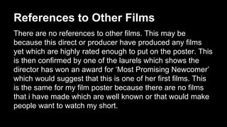 References to Other Films 
There are no references to other films. This may be 
because this direct or producer have produced any films 
yet which are highly rated enough to put on the poster. This 
is then confirmed by one of the laurels which shows the 
director has won an award for ‘Most Promising Newcomer’ 
which would suggest that this is one of her first films. This 
is the same for my film poster because there are no films 
that i have made which are well known or that would make 
people want to watch my short. 
 